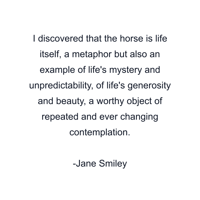 I discovered that the horse is life itself, a metaphor but also an example of life's mystery and unpredictability, of life's generosity and beauty, a worthy object of repeated and ever changing contemplation.