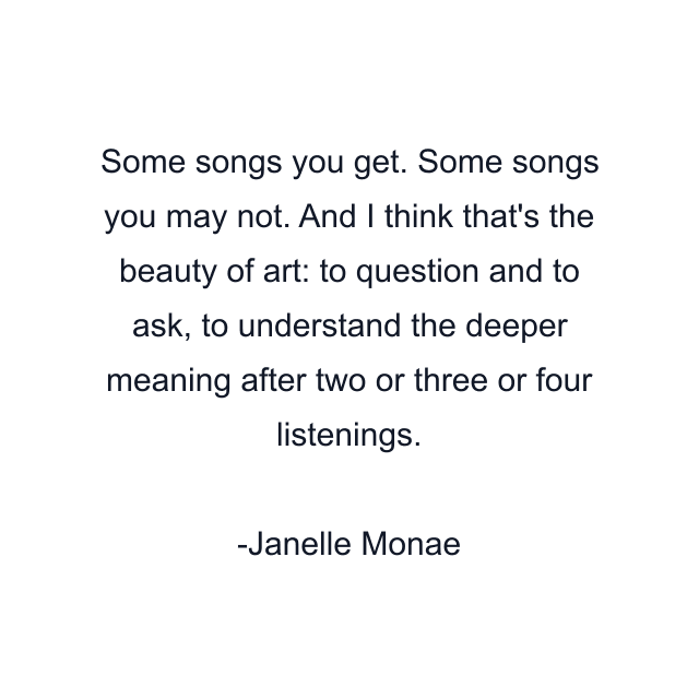 Some songs you get. Some songs you may not. And I think that's the beauty of art: to question and to ask, to understand the deeper meaning after two or three or four listenings.