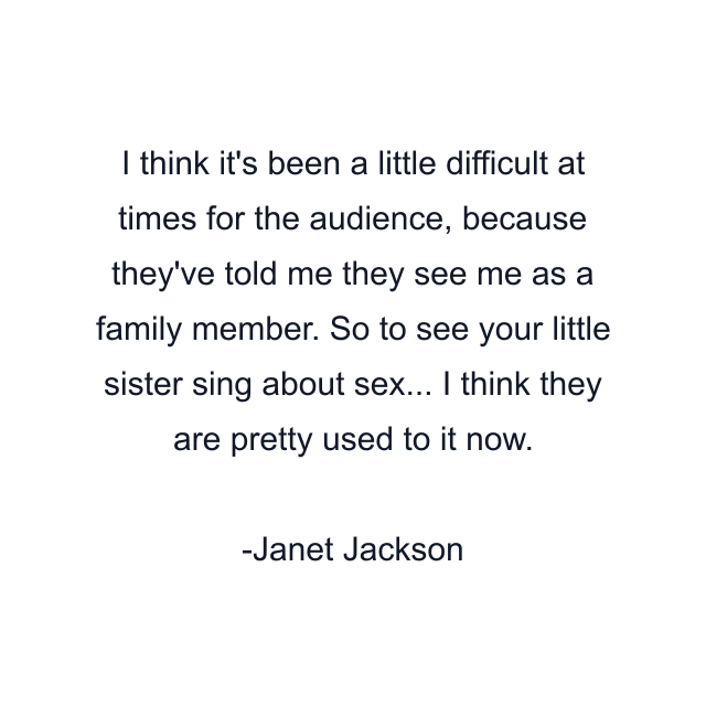 I think it's been a little difficult at times for the audience, because they've told me they see me as a family member. So to see your little sister sing about sex... I think they are pretty used to it now.