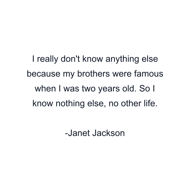 I really don't know anything else because my brothers were famous when I was two years old. So I know nothing else, no other life.