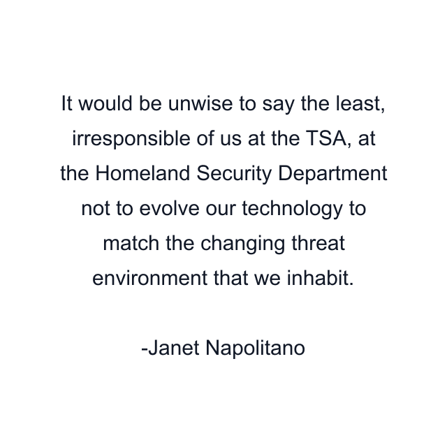 It would be unwise to say the least, irresponsible of us at the TSA, at the Homeland Security Department not to evolve our technology to match the changing threat environment that we inhabit.