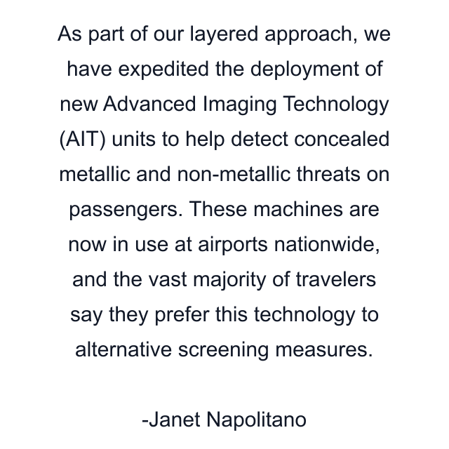 As part of our layered approach, we have expedited the deployment of new Advanced Imaging Technology (AIT) units to help detect concealed metallic and non-metallic threats on passengers. These machines are now in use at airports nationwide, and the vast majority of travelers say they prefer this technology to alternative screening measures.