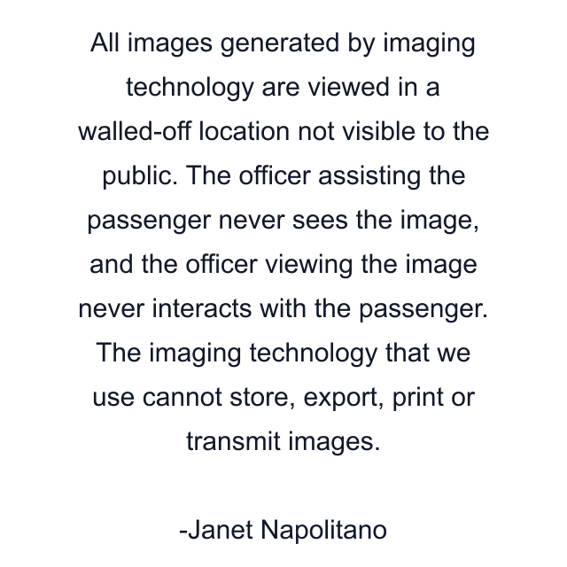 All images generated by imaging technology are viewed in a walled-off location not visible to the public. The officer assisting the passenger never sees the image, and the officer viewing the image never interacts with the passenger. The imaging technology that we use cannot store, export, print or transmit images.