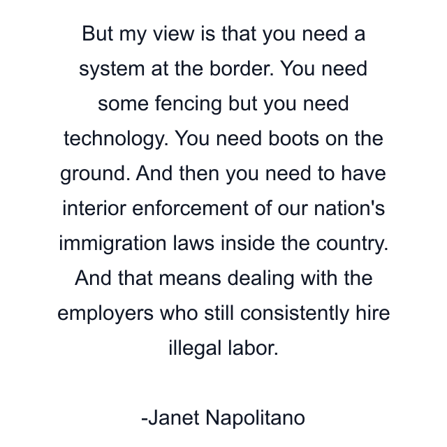 But my view is that you need a system at the border. You need some fencing but you need technology. You need boots on the ground. And then you need to have interior enforcement of our nation's immigration laws inside the country. And that means dealing with the employers who still consistently hire illegal labor.