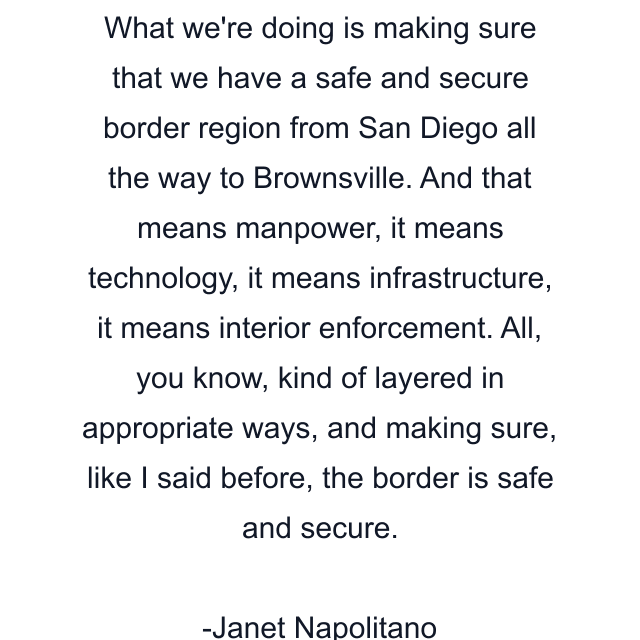 What we're doing is making sure that we have a safe and secure border region from San Diego all the way to Brownsville. And that means manpower, it means technology, it means infrastructure, it means interior enforcement. All, you know, kind of layered in appropriate ways, and making sure, like I said before, the border is safe and secure.