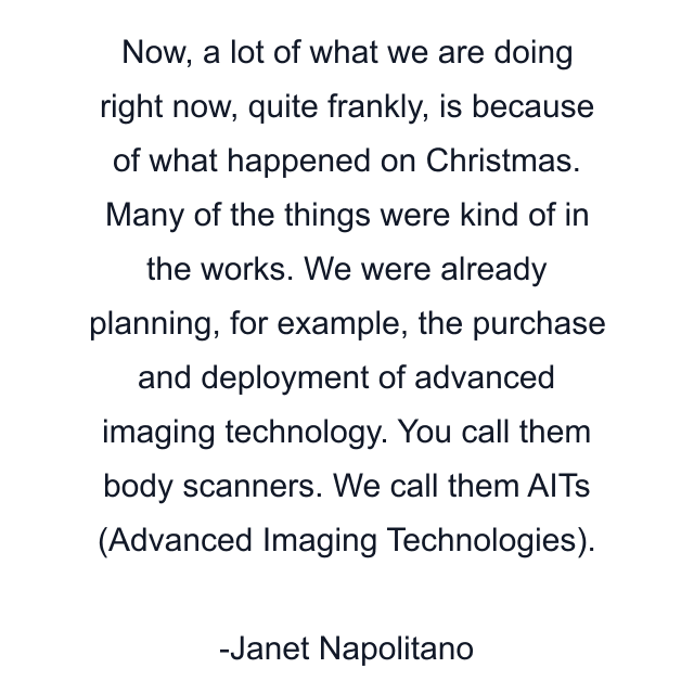 Now, a lot of what we are doing right now, quite frankly, is because of what happened on Christmas. Many of the things were kind of in the works. We were already planning, for example, the purchase and deployment of advanced imaging technology. You call them body scanners. We call them AITs (Advanced Imaging Technologies).