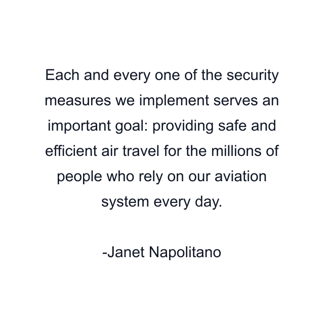 Each and every one of the security measures we implement serves an important goal: providing safe and efficient air travel for the millions of people who rely on our aviation system every day.