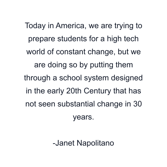 Today in America, we are trying to prepare students for a high tech world of constant change, but we are doing so by putting them through a school system designed in the early 20th Century that has not seen substantial change in 30 years.