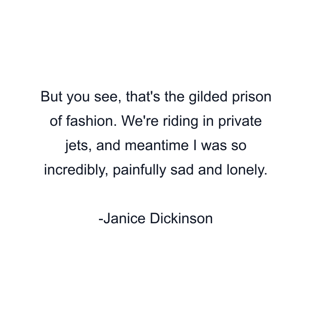 But you see, that's the gilded prison of fashion. We're riding in private jets, and meantime I was so incredibly, painfully sad and lonely.