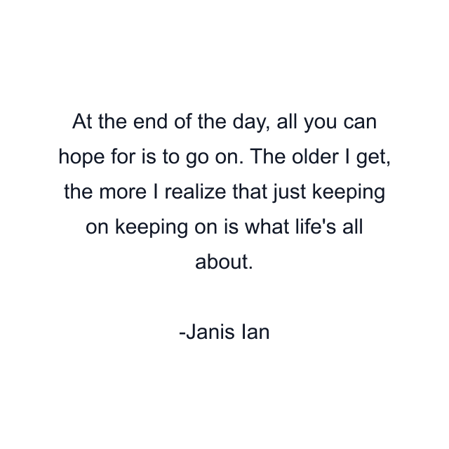 At the end of the day, all you can hope for is to go on. The older I get, the more I realize that just keeping on keeping on is what life's all about.