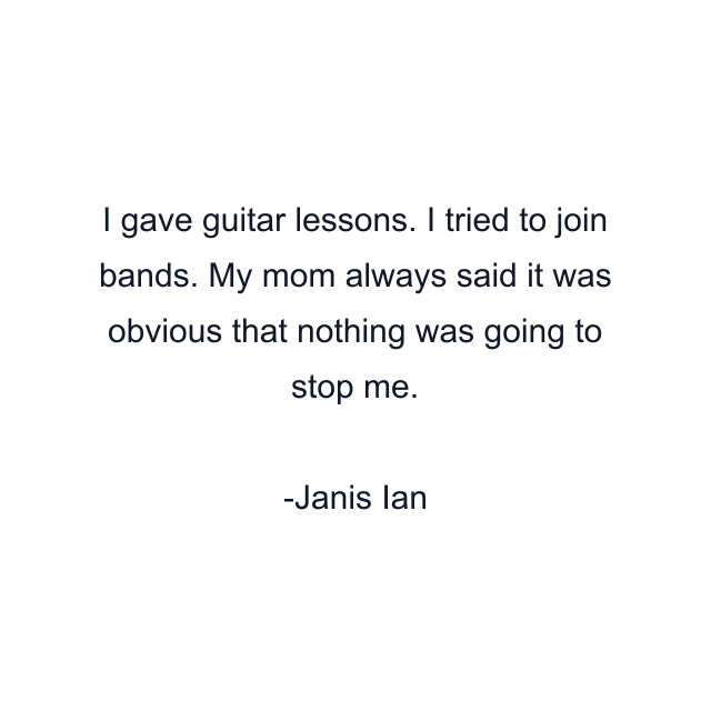 I gave guitar lessons. I tried to join bands. My mom always said it was obvious that nothing was going to stop me.