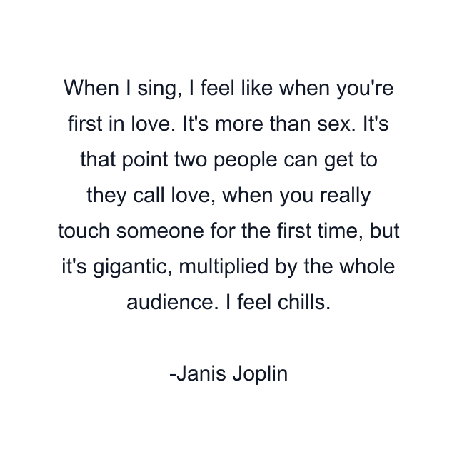 When I sing, I feel like when you're first in love. It's more than sex. It's that point two people can get to they call love, when you really touch someone for the first time, but it's gigantic, multiplied by the whole audience. I feel chills.