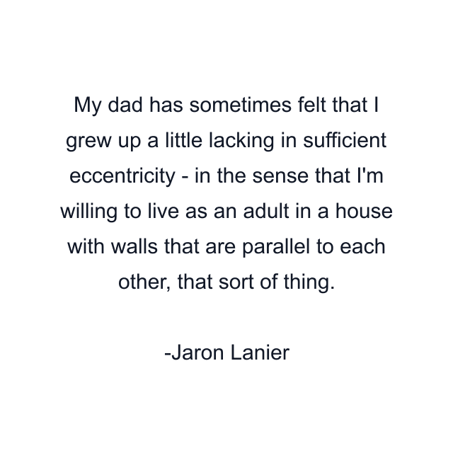 My dad has sometimes felt that I grew up a little lacking in sufficient eccentricity - in the sense that I'm willing to live as an adult in a house with walls that are parallel to each other, that sort of thing.