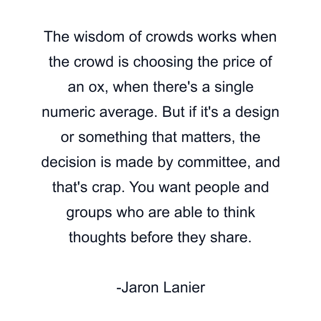 The wisdom of crowds works when the crowd is choosing the price of an ox, when there's a single numeric average. But if it's a design or something that matters, the decision is made by committee, and that's crap. You want people and groups who are able to think thoughts before they share.