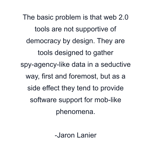 The basic problem is that web 2.0 tools are not supportive of democracy by design. They are tools designed to gather spy-agency-like data in a seductive way, first and foremost, but as a side effect they tend to provide software support for mob-like phenomena.