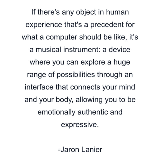 If there's any object in human experience that's a precedent for what a computer should be like, it's a musical instrument: a device where you can explore a huge range of possibilities through an interface that connects your mind and your body, allowing you to be emotionally authentic and expressive.