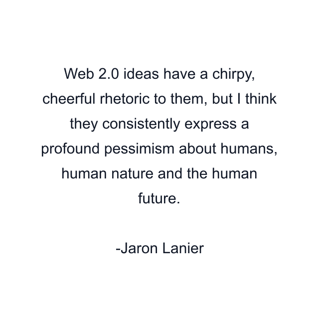 Web 2.0 ideas have a chirpy, cheerful rhetoric to them, but I think they consistently express a profound pessimism about humans, human nature and the human future.