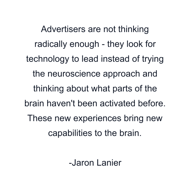 Advertisers are not thinking radically enough - they look for technology to lead instead of trying the neuroscience approach and thinking about what parts of the brain haven't been activated before. These new experiences bring new capabilities to the brain.