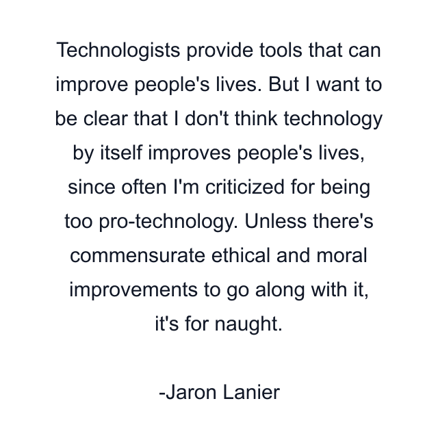 Technologists provide tools that can improve people's lives. But I want to be clear that I don't think technology by itself improves people's lives, since often I'm criticized for being too pro-technology. Unless there's commensurate ethical and moral improvements to go along with it, it's for naught.