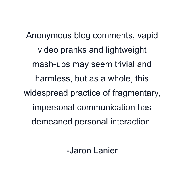 Anonymous blog comments, vapid video pranks and lightweight mash-ups may seem trivial and harmless, but as a whole, this widespread practice of fragmentary, impersonal communication has demeaned personal interaction.