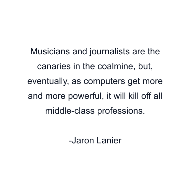 Musicians and journalists are the canaries in the coalmine, but, eventually, as computers get more and more powerful, it will kill off all middle-class professions.