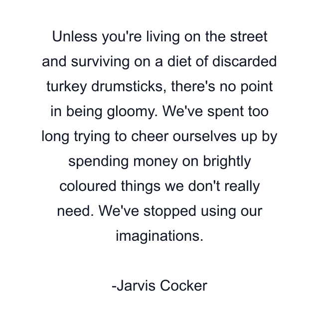 Unless you're living on the street and surviving on a diet of discarded turkey drumsticks, there's no point in being gloomy. We've spent too long trying to cheer ourselves up by spending money on brightly coloured things we don't really need. We've stopped using our imaginations.