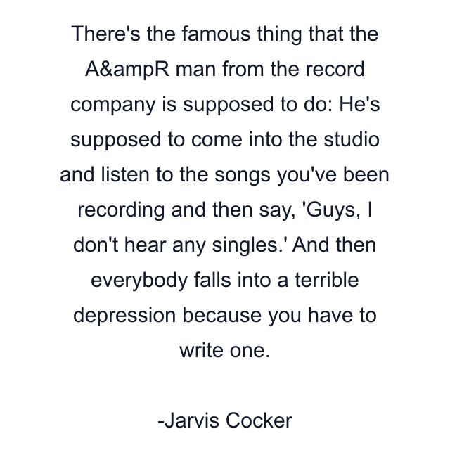 There's the famous thing that the A&ampR man from the record company is supposed to do: He's supposed to come into the studio and listen to the songs you've been recording and then say, 'Guys, I don't hear any singles.' And then everybody falls into a terrible depression because you have to write one.