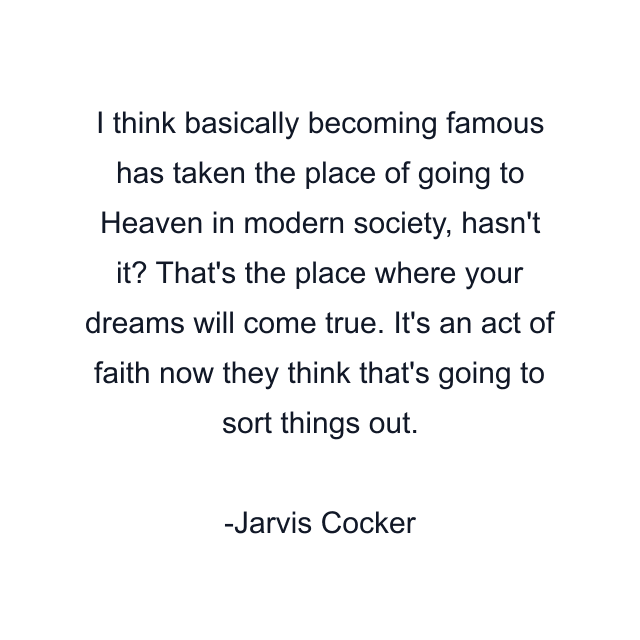 I think basically becoming famous has taken the place of going to Heaven in modern society, hasn't it? That's the place where your dreams will come true. It's an act of faith now they think that's going to sort things out.