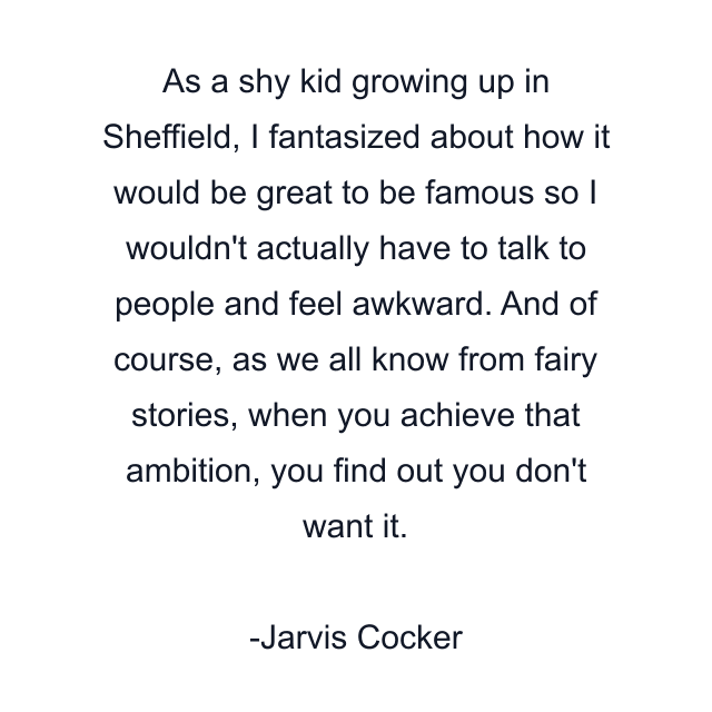 As a shy kid growing up in Sheffield, I fantasized about how it would be great to be famous so I wouldn't actually have to talk to people and feel awkward. And of course, as we all know from fairy stories, when you achieve that ambition, you find out you don't want it.