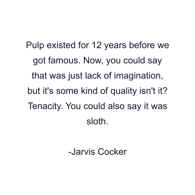 Pulp existed for 12 years before we got famous. Now, you could say that was just lack of imagination, but it's some kind of quality isn't it? Tenacity. You could also say it was sloth.