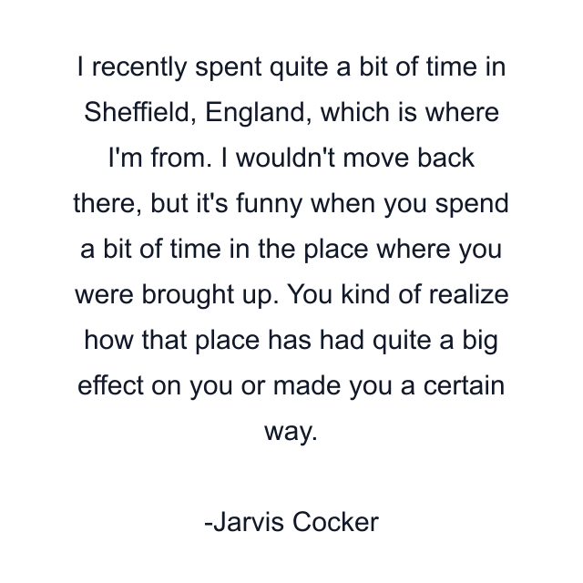 I recently spent quite a bit of time in Sheffield, England, which is where I'm from. I wouldn't move back there, but it's funny when you spend a bit of time in the place where you were brought up. You kind of realize how that place has had quite a big effect on you or made you a certain way.