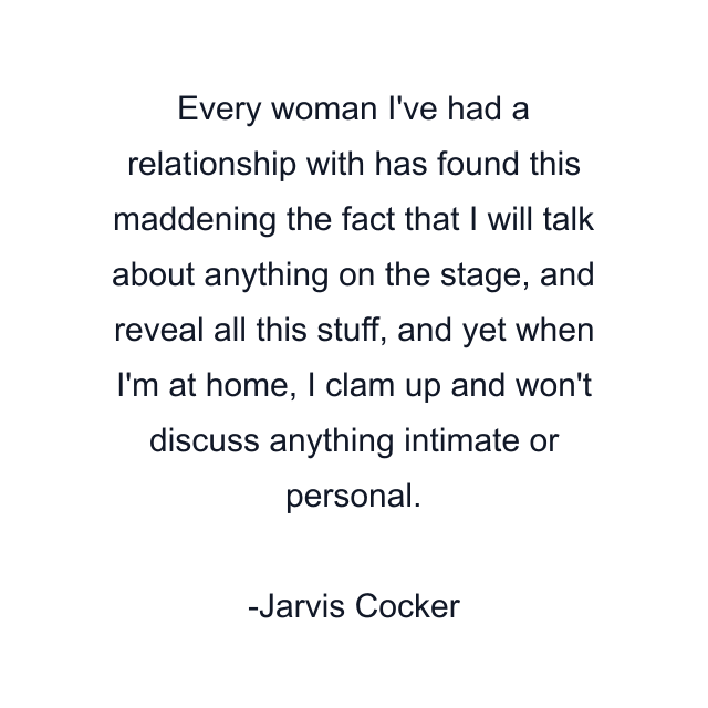 Every woman I've had a relationship with has found this maddening the fact that I will talk about anything on the stage, and reveal all this stuff, and yet when I'm at home, I clam up and won't discuss anything intimate or personal.