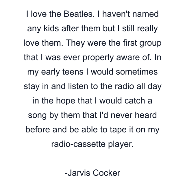 I love the Beatles. I haven't named any kids after them but I still really love them. They were the first group that I was ever properly aware of. In my early teens I would sometimes stay in and listen to the radio all day in the hope that I would catch a song by them that I'd never heard before and be able to tape it on my radio-cassette player.