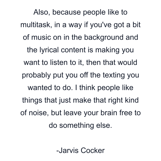 Also, because people like to multitask, in a way if you've got a bit of music on in the background and the lyrical content is making you want to listen to it, then that would probably put you off the texting you wanted to do. I think people like things that just make that right kind of noise, but leave your brain free to do something else.