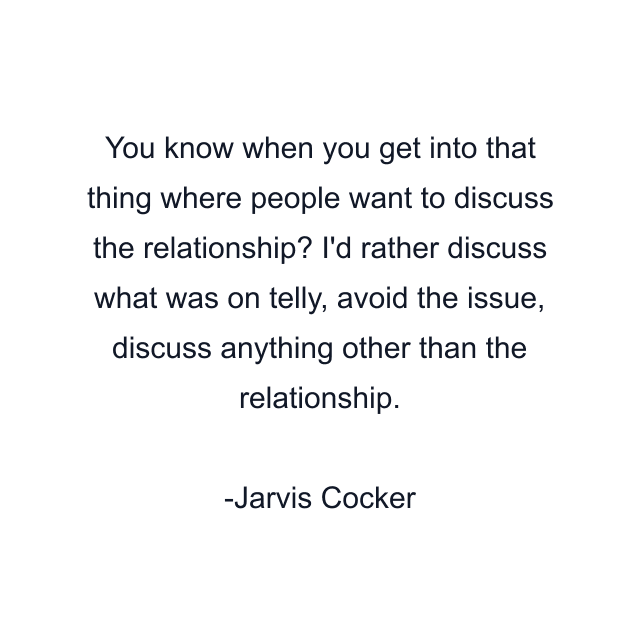 You know when you get into that thing where people want to discuss the relationship? I'd rather discuss what was on telly, avoid the issue, discuss anything other than the relationship.