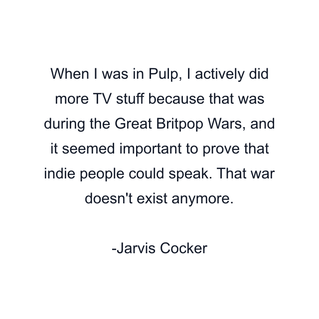 When I was in Pulp, I actively did more TV stuff because that was during the Great Britpop Wars, and it seemed important to prove that indie people could speak. That war doesn't exist anymore.