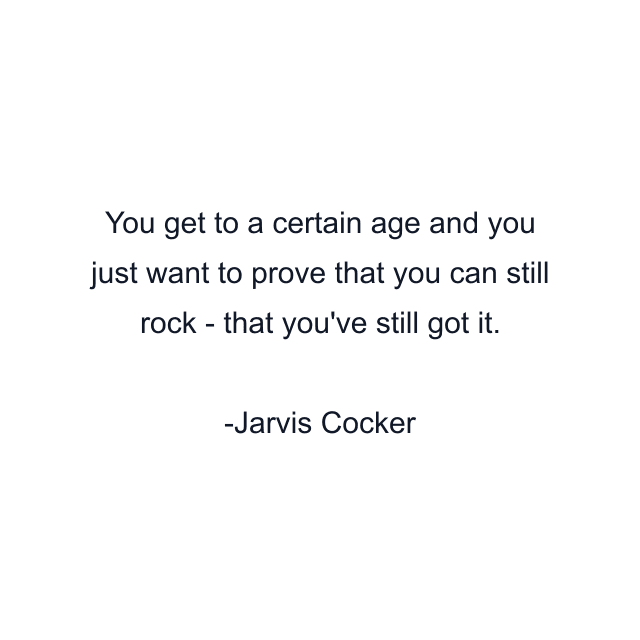 You get to a certain age and you just want to prove that you can still rock - that you've still got it.