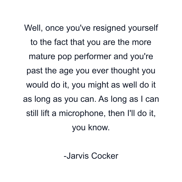 Well, once you've resigned yourself to the fact that you are the more mature pop performer and you're past the age you ever thought you would do it, you might as well do it as long as you can. As long as I can still lift a microphone, then I'll do it, you know.