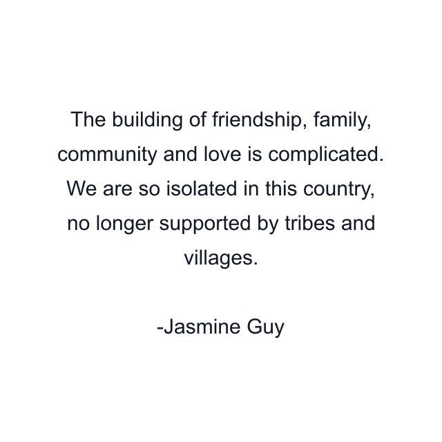 The building of friendship, family, community and love is complicated. We are so isolated in this country, no longer supported by tribes and villages.