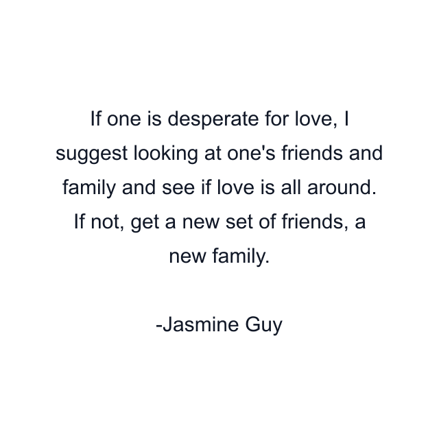 If one is desperate for love, I suggest looking at one's friends and family and see if love is all around. If not, get a new set of friends, a new family.