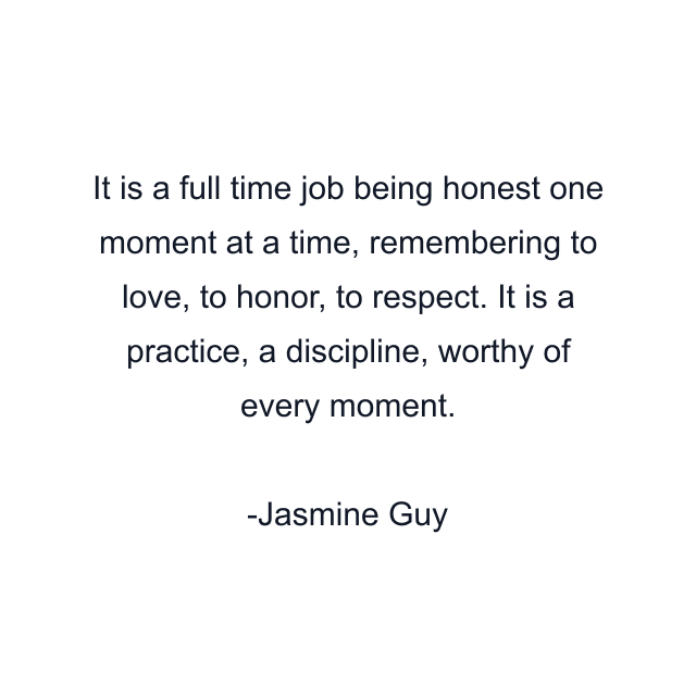 It is a full time job being honest one moment at a time, remembering to love, to honor, to respect. It is a practice, a discipline, worthy of every moment.