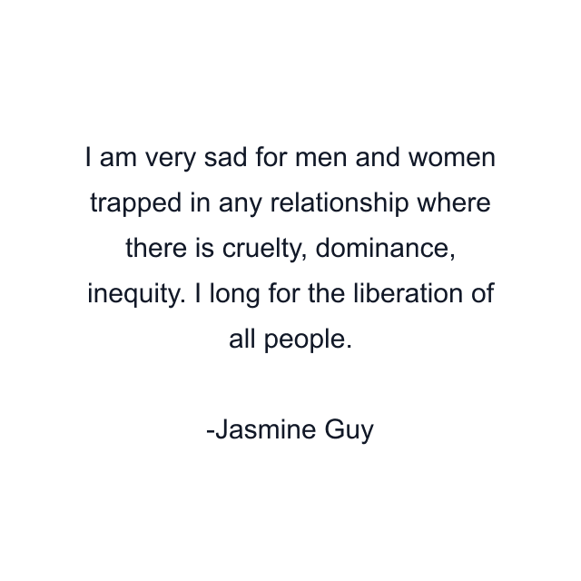 I am very sad for men and women trapped in any relationship where there is cruelty, dominance, inequity. I long for the liberation of all people.