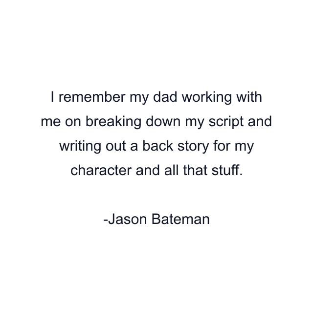 I remember my dad working with me on breaking down my script and writing out a back story for my character and all that stuff.