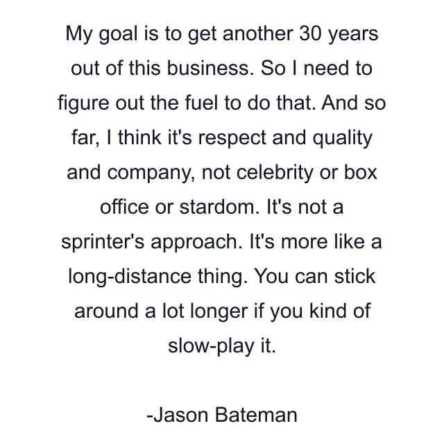 My goal is to get another 30 years out of this business. So I need to figure out the fuel to do that. And so far, I think it's respect and quality and company, not celebrity or box office or stardom. It's not a sprinter's approach. It's more like a long-distance thing. You can stick around a lot longer if you kind of slow-play it.