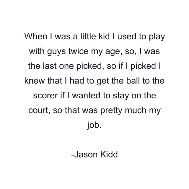 When I was a little kid I used to play with guys twice my age, so, I was the last one picked, so if I picked I knew that I had to get the ball to the scorer if I wanted to stay on the court, so that was pretty much my job.