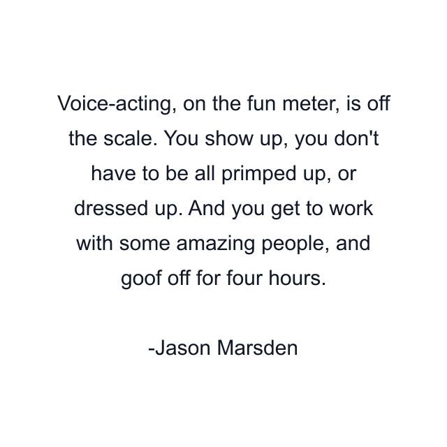 Voice-acting, on the fun meter, is off the scale. You show up, you don't have to be all primped up, or dressed up. And you get to work with some amazing people, and goof off for four hours.