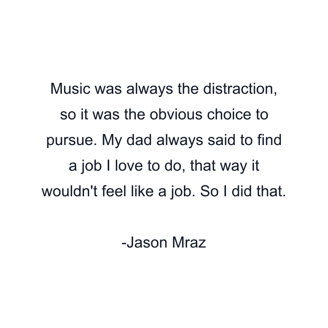 Music was always the distraction, so it was the obvious choice to pursue. My dad always said to find a job I love to do, that way it wouldn't feel like a job. So I did that.