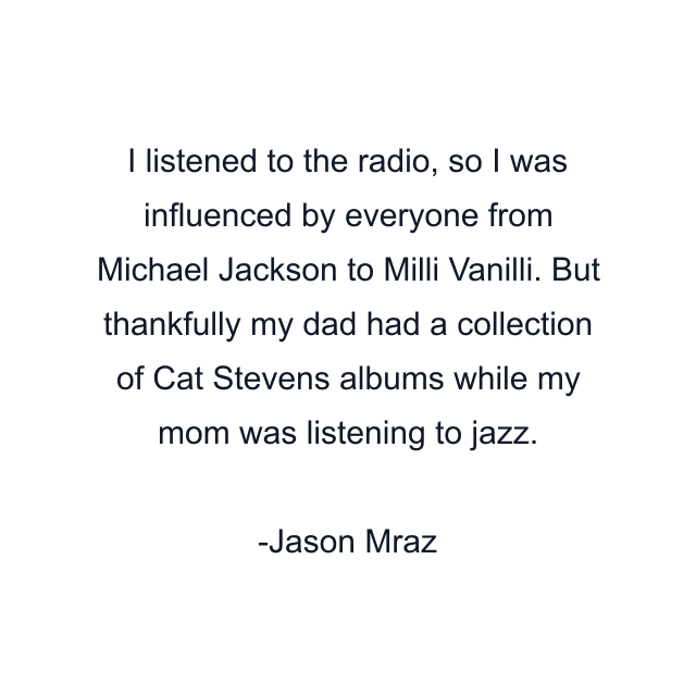 I listened to the radio, so I was influenced by everyone from Michael Jackson to Milli Vanilli. But thankfully my dad had a collection of Cat Stevens albums while my mom was listening to jazz.