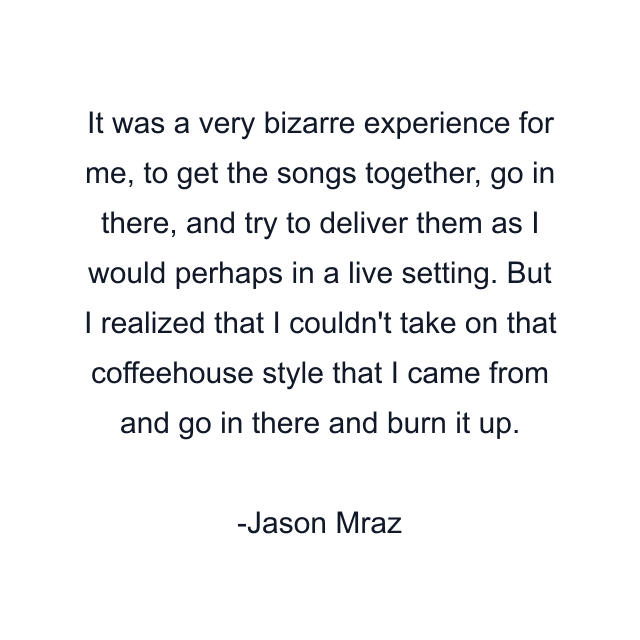 It was a very bizarre experience for me, to get the songs together, go in there, and try to deliver them as I would perhaps in a live setting. But I realized that I couldn't take on that coffeehouse style that I came from and go in there and burn it up.