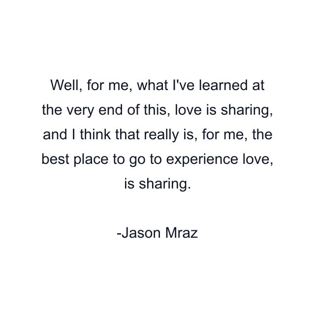 Well, for me, what I've learned at the very end of this, love is sharing, and I think that really is, for me, the best place to go to experience love, is sharing.